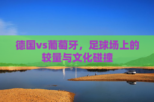 德国vs葡萄牙，足球场上的较量与文化碰撞
