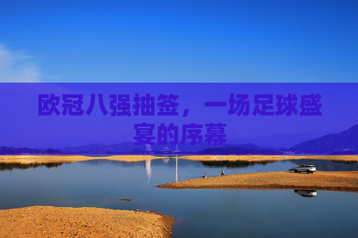 欧冠八强抽签，一场足球盛宴的序幕
