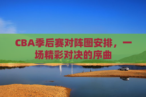 CBA季后赛对阵图安排，一场精彩对决的序曲