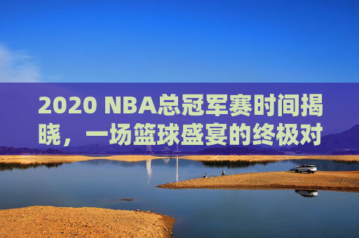 2020 NBA总冠军赛时间揭晓，一场篮球盛宴的终极对决