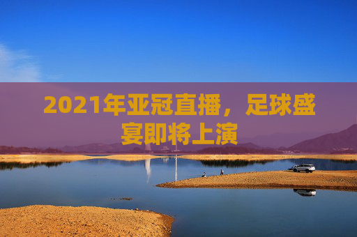 2021年亚冠直播，足球盛宴即将上演