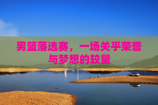 男篮落选赛，一场关乎荣誉与梦想的较量