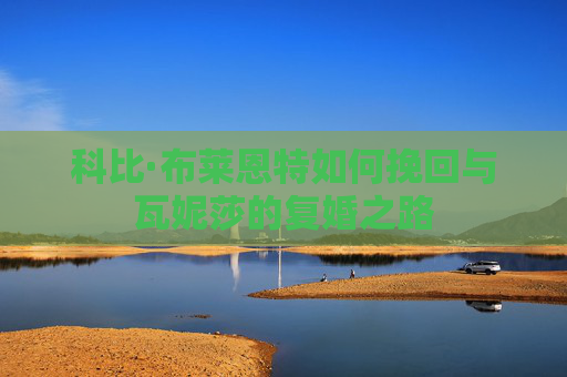 科比·布莱恩特如何挽回与瓦妮莎的复婚之路 科比·布莱恩特如何挽回与瓦妮莎的复婚之路