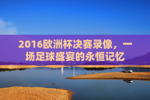 2016欧洲杯决赛录像，一场足球盛宴的永恒记忆