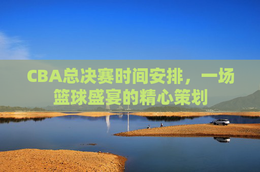 CBA总决赛时间安排,一场篮球盛宴的精心策划 CBA总决赛时间安排,一场篮球盛宴的精心策划