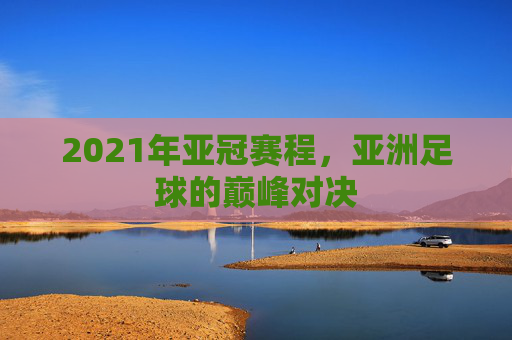 2021年亚冠赛程，亚洲足球的巅峰对决