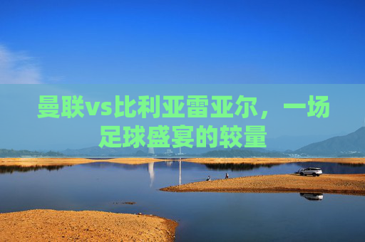 曼联vs比利亚雷亚尔，一场足球盛宴的较量