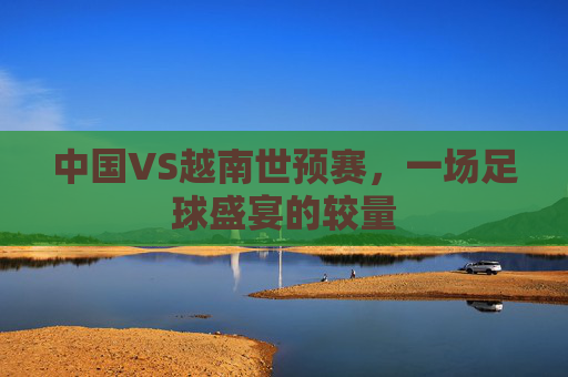 中国VS越南世预赛，一场足球盛宴的较量
