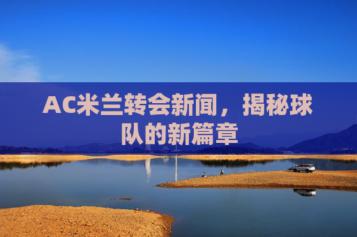 AC米兰转会新闻,揭秘球队的新篇章 AC米兰转会新闻,揭秘球队的新篇章