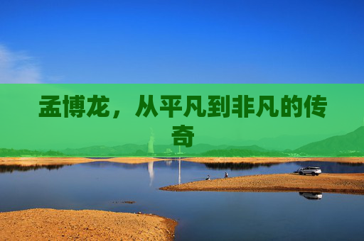 孟博龙,从平凡到非凡的传奇 孟博龙,从平凡到非凡的传奇