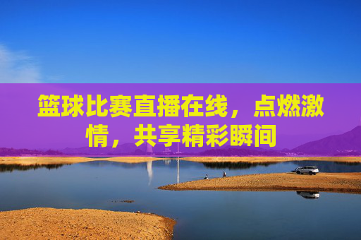 篮球比赛直播在线，点燃激情，共享精彩瞬间
