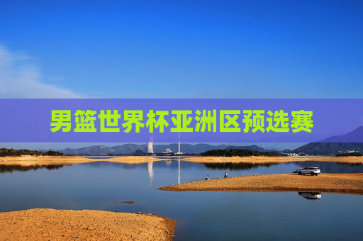 男篮世界杯亚洲区预选赛 男篮世界杯亚洲区预选赛