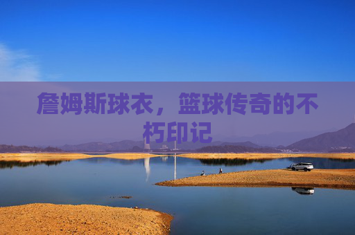 詹姆斯球衣,篮球传奇的不朽印记 詹姆斯球衣,篮球传奇的不朽印记