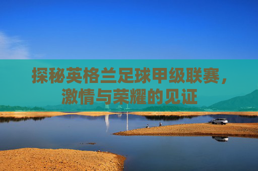 探秘英格兰足球甲级联赛，激情与荣耀的见证