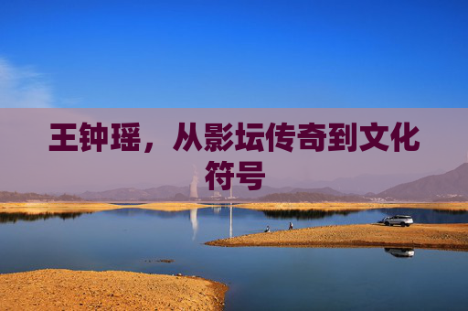王钟瑶，从影坛传奇到文化符号