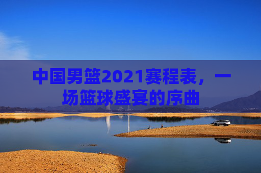 中国男篮2021赛程表，一场篮球盛宴的序曲