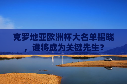 克罗地亚欧洲杯大名单揭晓，谁将成为关键先生？