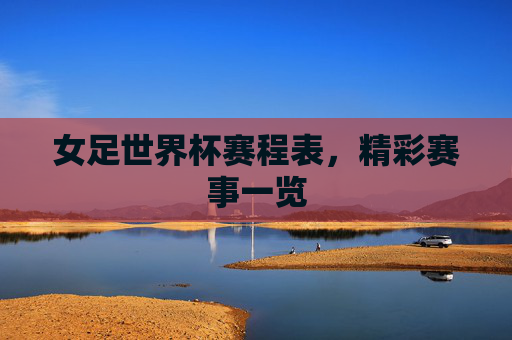 女足世界杯赛程表，精彩赛事一览