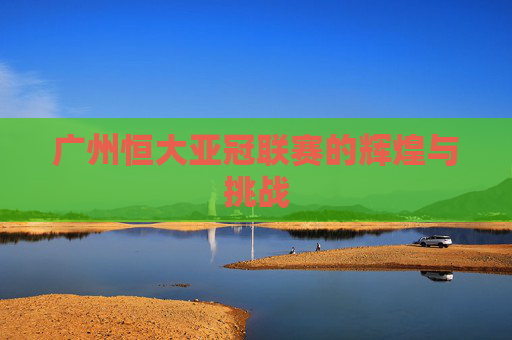 广州恒大亚冠联赛的辉煌与挑战