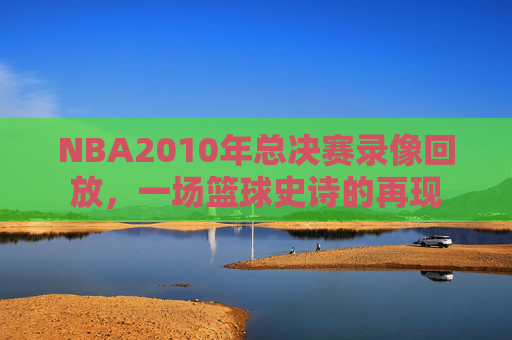 NBA2010年总决赛录像回放，一场篮球史诗的再现