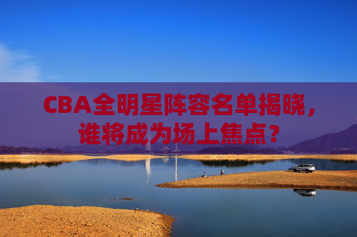 CBA全明星阵容名单揭晓，谁将成为场上焦点？