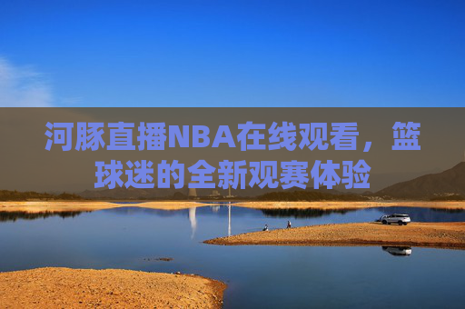 河豚直播NBA在线观看，篮球迷的全新观赛体验