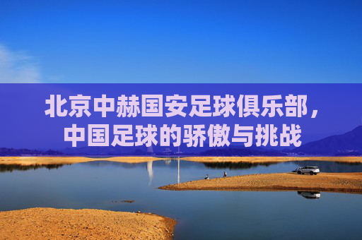 北京中赫国安足球俱乐部，中国足球的骄傲与挑战