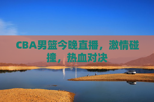 CBA男篮今晚直播，激情碰撞，热血对决