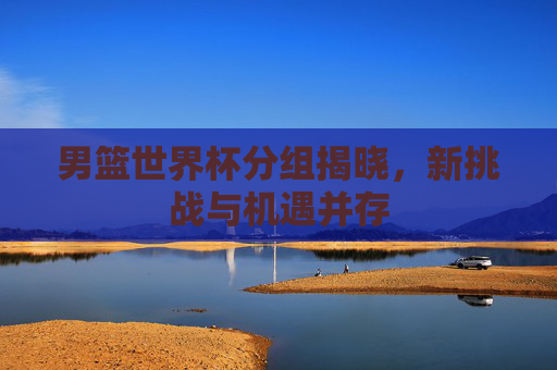 男篮世界杯分组揭晓，新挑战与机遇并存