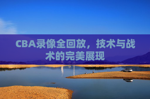 CBA录像全回放，技术与战术的完美展现