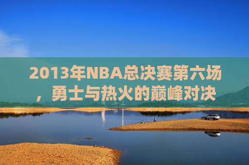 2013年NBA总决赛第六场，勇士与热火的巅峰对决