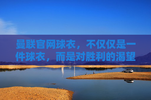 曼联官网球衣，不仅仅是一件球衣，而是对胜利的渴望和荣耀的象征