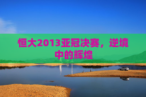 恒大2013亚冠决赛，逆境中的辉煌