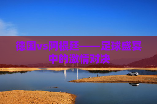 德国vs阿根廷——足球盛宴中的激情对决