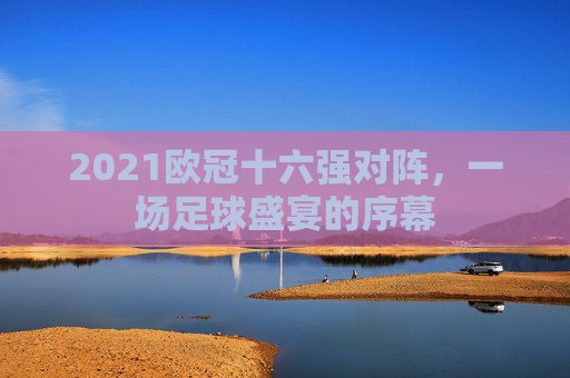 2021欧冠十六强对阵，一场足球盛宴的序幕