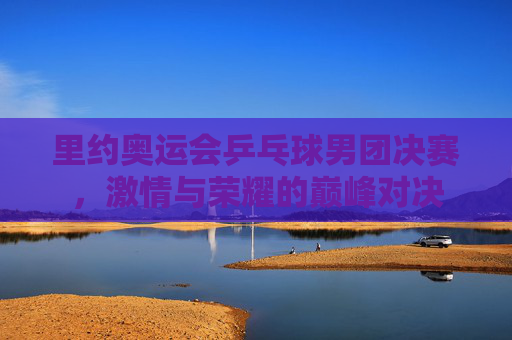 里约奥运会乒乓球男团决赛，激情与荣耀的巅峰对决
