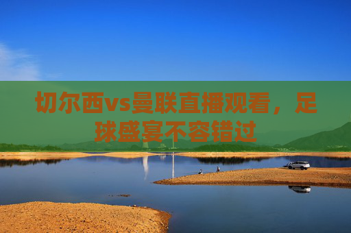 切尔西vs曼联直播观看，足球盛宴不容错过
