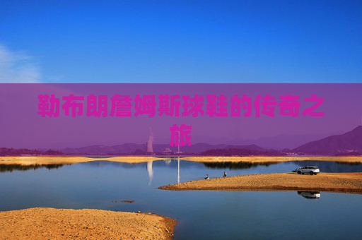 勒布朗詹姆斯球鞋的传奇之旅