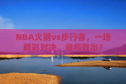 NBA火箭vs步行者，一场精彩对决，谁将胜出？