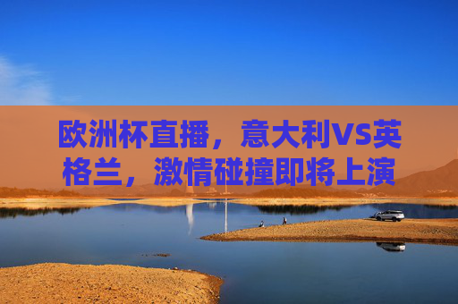 欧洲杯直播，意大利VS英格兰，激情碰撞即将上演