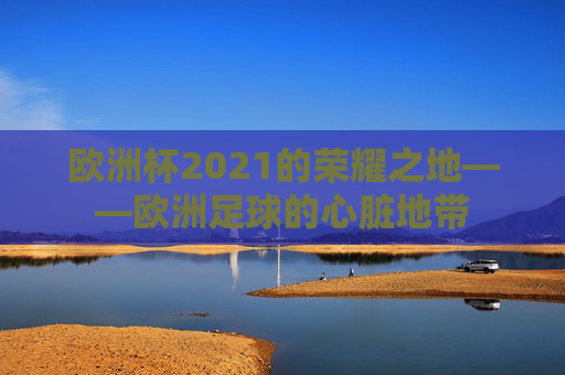 欧洲杯2021的荣耀之地——欧洲足球的心脏地带