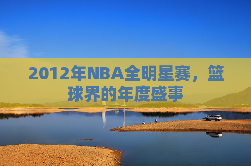 2012年NBA全明星赛，篮球界的年度盛事