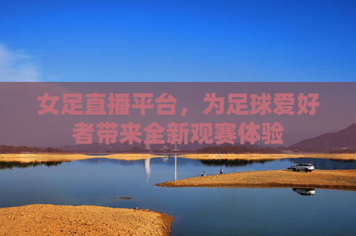 女足直播平台，为足球爱好者带来全新观赛体验