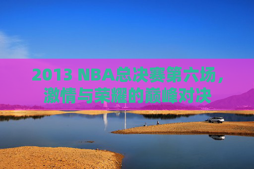 2013 NBA总决赛第六场，激情与荣耀的巅峰对决