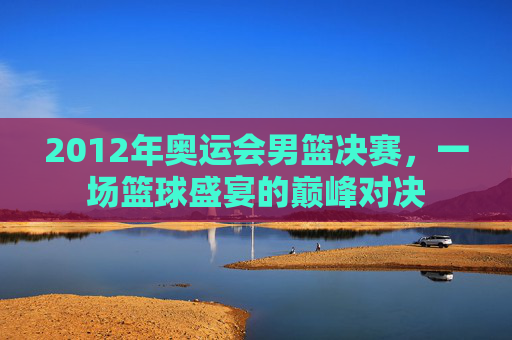 2012年奥运会男篮决赛，一场篮球盛宴的巅峰对决