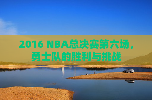 2016 NBA总决赛第六场，勇士队的胜利与挑战