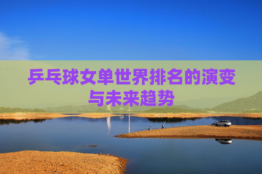 乒乓球女单世界排名的演变与未来趋势