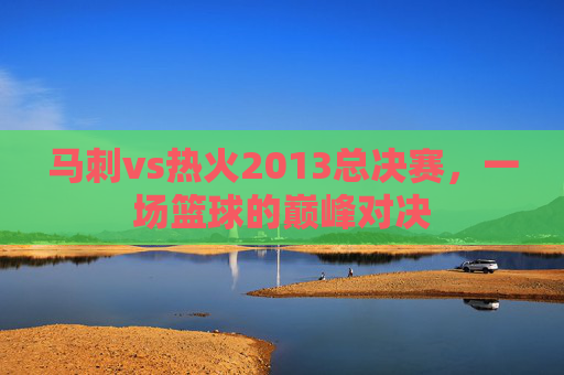 马刺vs热火2013总决赛，一场篮球的巅峰对决