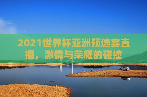 2021世界杯亚洲预选赛直播，激情与荣耀的碰撞