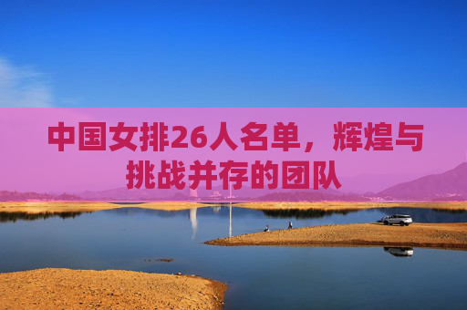 中国女排26人名单，辉煌与挑战并存的团队